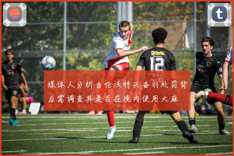 媒体人分析吉伦沃特兴奋剂处罚背后需调查其是否在境内使用大麻