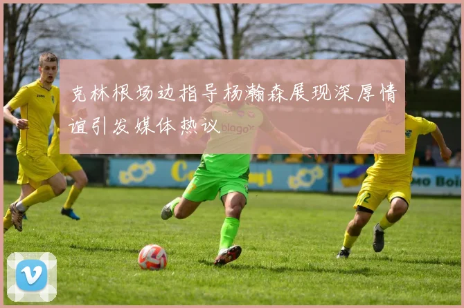 克林根场边指导杨瀚森展现深厚情谊引发媒体热议