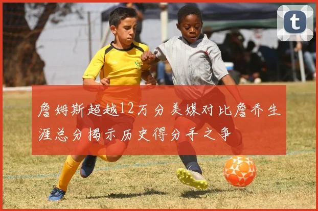 詹姆斯超越12万分美媒对比詹乔生涯总分揭示历史得分手之争