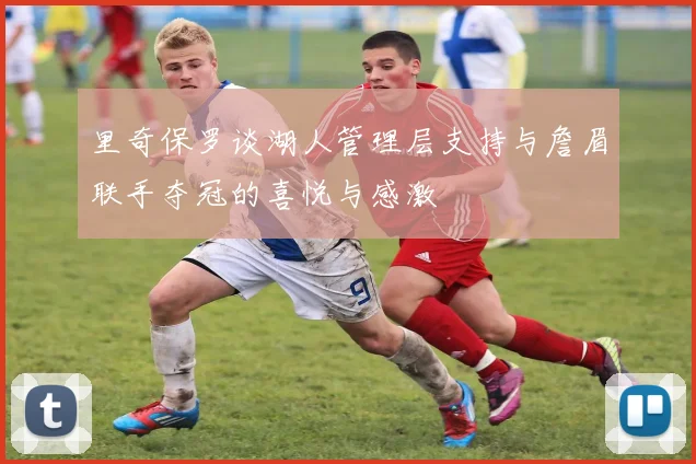 里奇保罗谈湖人管理层支持与詹眉联手夺冠的喜悦与感激