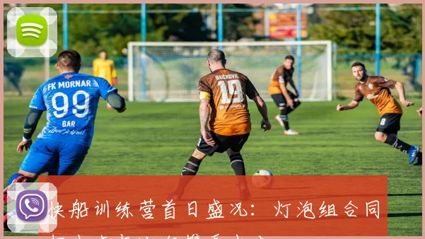 快船训练营首日盛况：灯泡组合同框小卡与比尔携手出击