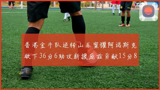 香港金牛队逆转山东蜜獾阿诺斯克砍下36分6助攻新援庞兹贡献15分8篮板9助攻