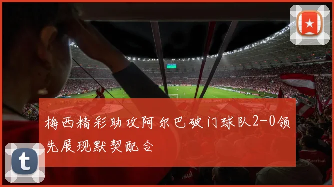梅西精彩助攻阿尔巴破门球队2-0领先展现默契配合
