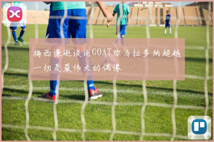 梅西谦逊谈论GOAT称马拉多纳超越一切是最伟大的偶像