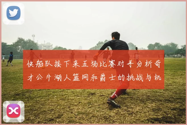快船队接下来五场比赛对手分析奇才公牛湖人篮网和爵士的挑战与机遇