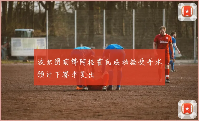 波尔图前锋阿格霍瓦成功接受手术预计下赛季复出
