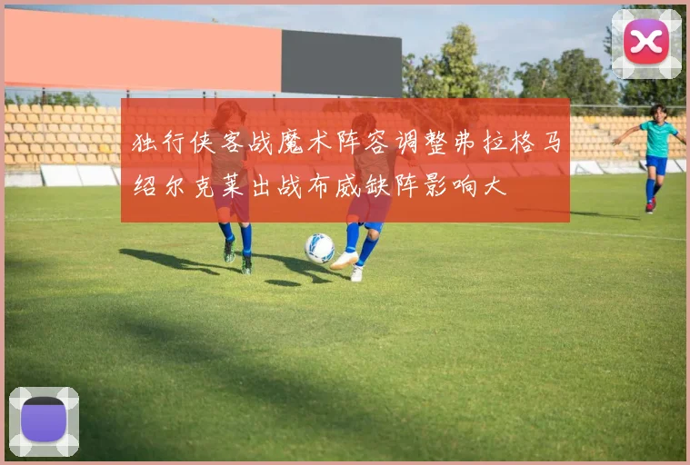 独行侠客战魔术阵容调整弗拉格马绍尔克莱出战布威缺阵影响大