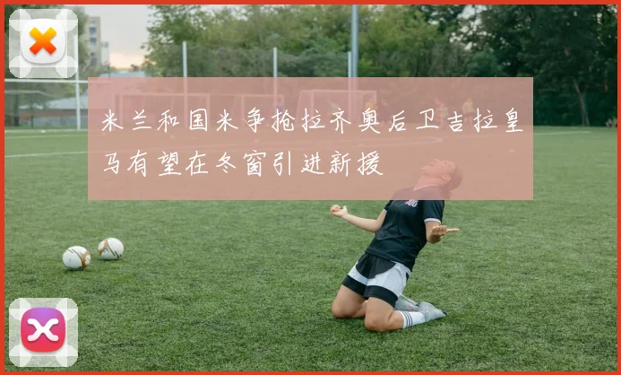 米兰和国米争抢拉齐奥后卫吉拉皇马有望在冬窗引进新援