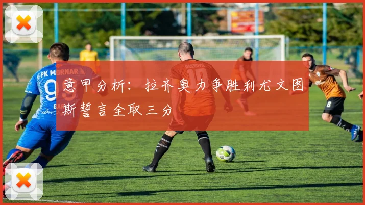 意甲分析：拉齐奥力争胜利尤文图斯誓言全取三分