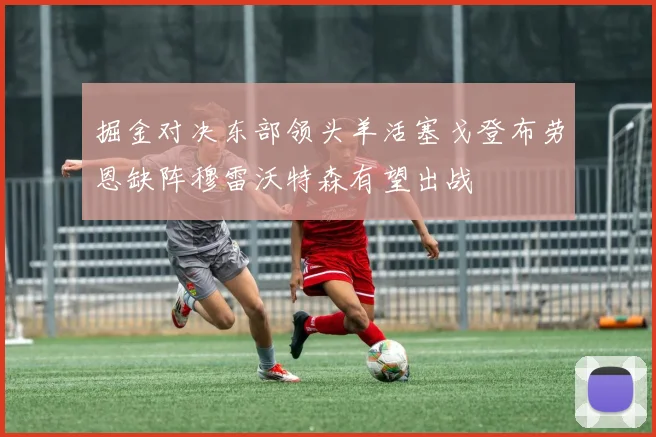 掘金对决东部领头羊活塞戈登布劳恩缺阵穆雷沃特森有望出战