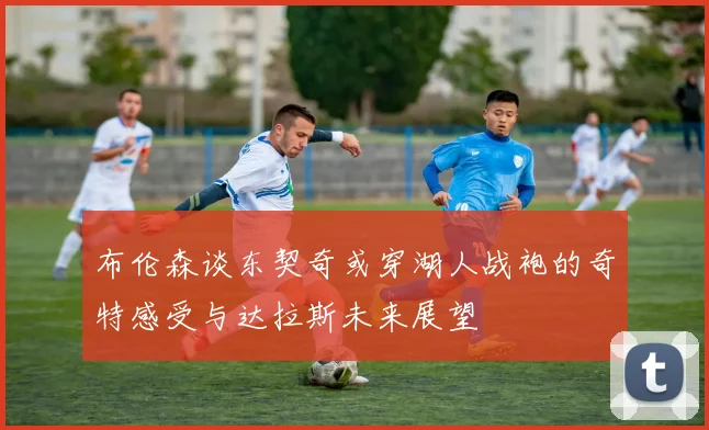 布伦森谈东契奇或穿湖人战袍的奇特感受与达拉斯未来展望