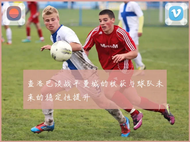 查洛巴谈战平曼城的收获与球队未来的稳定性提升