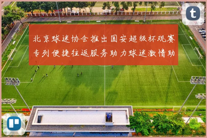 北京球迷协会推出国安超级杯观赛专列便捷往返服务助力球迷激情助阵