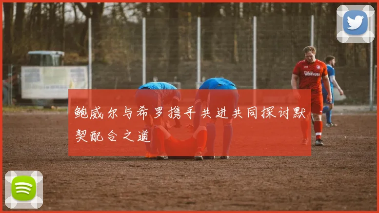 鲍威尔与希罗携手共进共同探讨默契配合之道