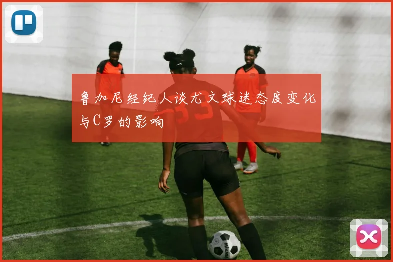 鲁加尼经纪人谈尤文球迷态度变化与C罗的影响