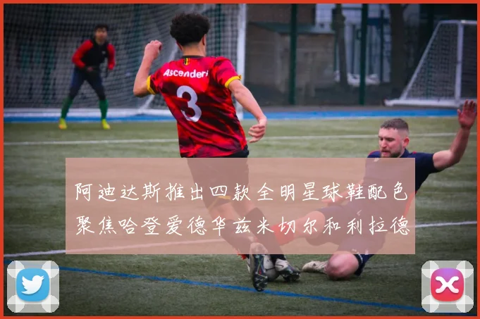 阿迪达斯推出四款全明星球鞋配色聚焦哈登爱德华兹米切尔和利拉德