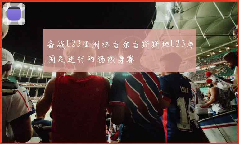 备战U23亚洲杯吉尔吉斯斯坦U23与国足进行两场热身赛