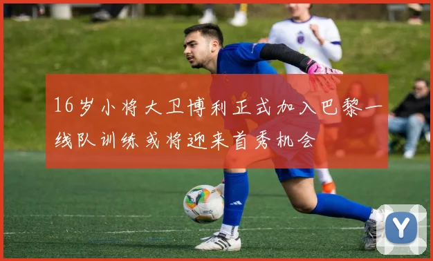 16岁小将大卫博利正式加入巴黎一线队训练或将迎来首秀机会