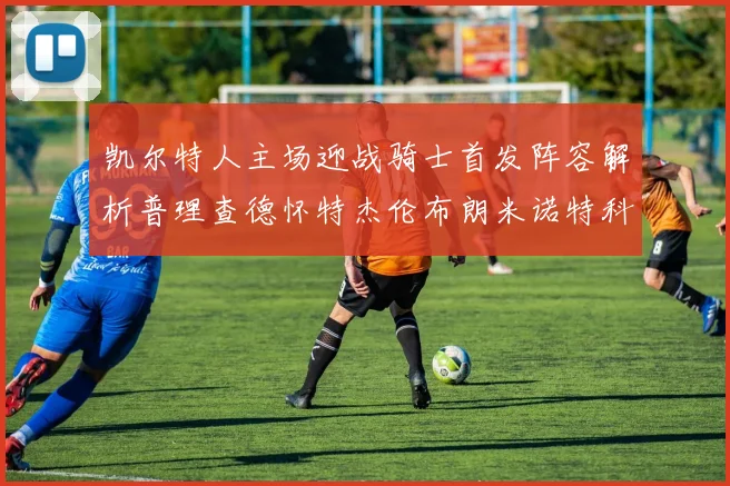 凯尔特人主场迎战骑士首发阵容解析普理查德怀特杰伦布朗米诺特科塔齐聚一堂