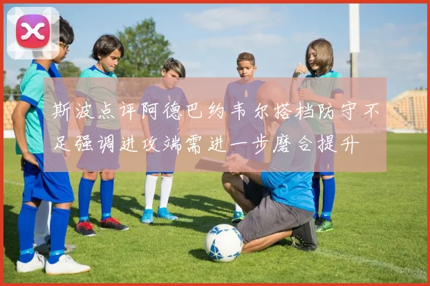 斯波点评阿德巴约韦尔搭档防守不足强调进攻端需进一步磨合提升