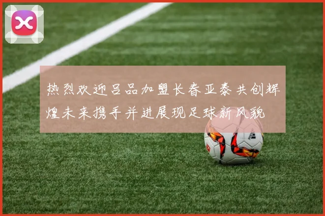 热烈欢迎吕品加盟长春亚泰共创辉煌未来携手并进展现足球新风貌