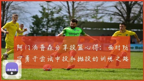 阿门汤普森分享投篮心得：面对防守勇于尝试中投和抛投的训练之路