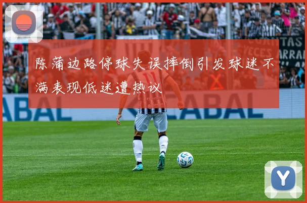 陈蒲边路停球失误摔倒引发球迷不满表现低迷遭热议