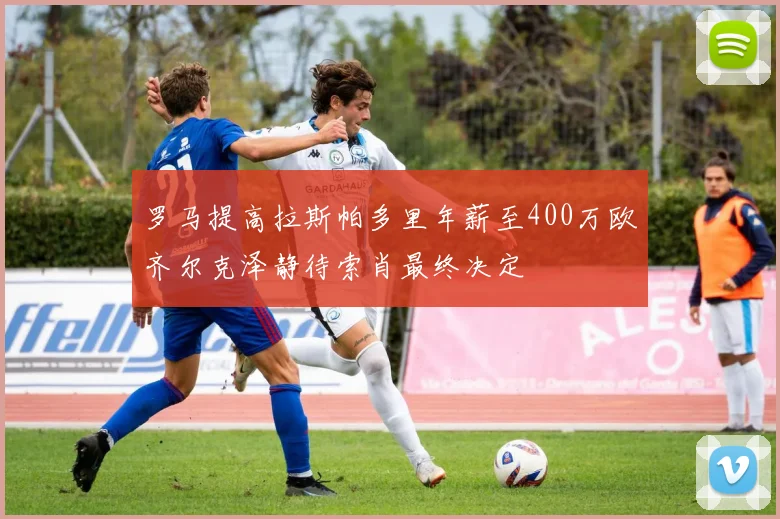 罗马提高拉斯帕多里年薪至400万欧齐尔克泽静待索肖最终决定