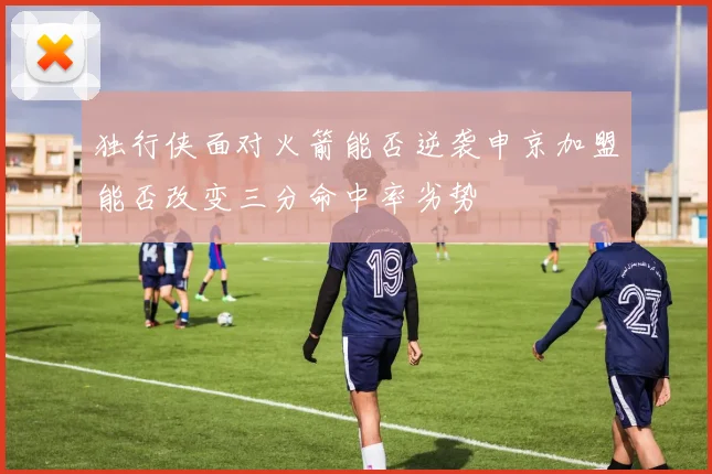 独行侠面对火箭能否逆袭申京加盟能否改变三分命中率劣势