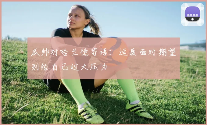 瓜帅对哈兰德寄语：适度面对期望别给自己过大压力